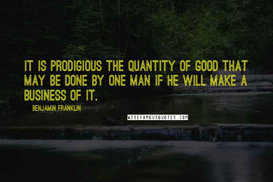 Benjamin Franklin Quotes: It is prodigious the quantity of good that may be done by one man if he will make a business of it.