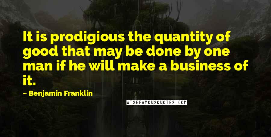 Benjamin Franklin Quotes: It is prodigious the quantity of good that may be done by one man if he will make a business of it.