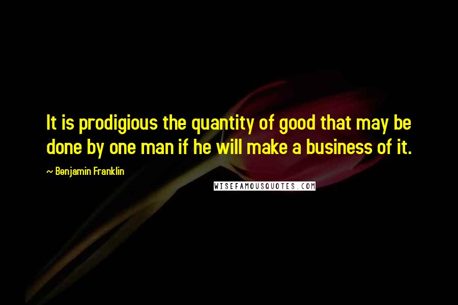 Benjamin Franklin Quotes: It is prodigious the quantity of good that may be done by one man if he will make a business of it.