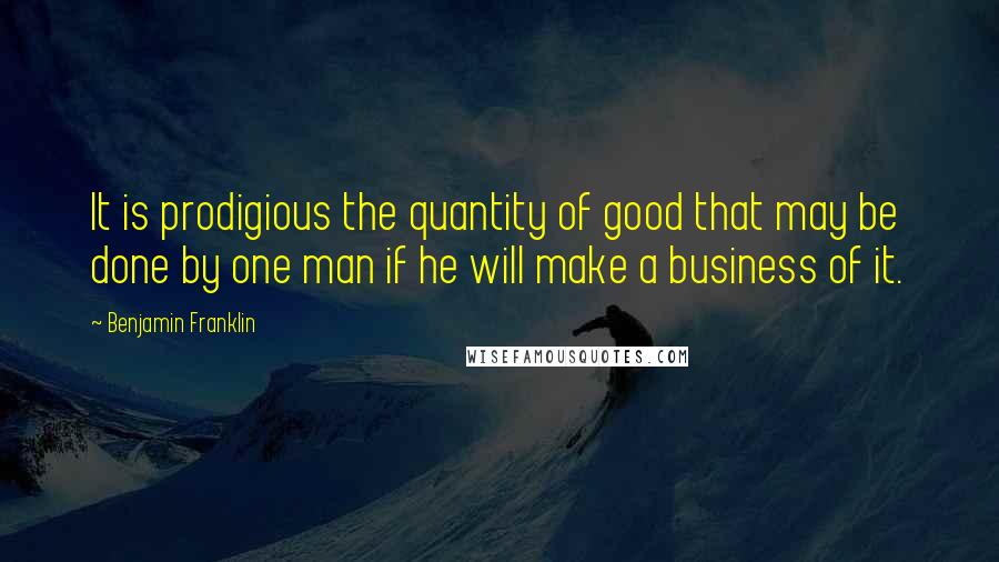 Benjamin Franklin Quotes: It is prodigious the quantity of good that may be done by one man if he will make a business of it.