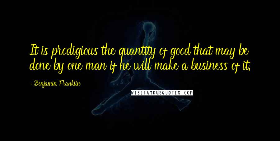 Benjamin Franklin Quotes: It is prodigious the quantity of good that may be done by one man if he will make a business of it.