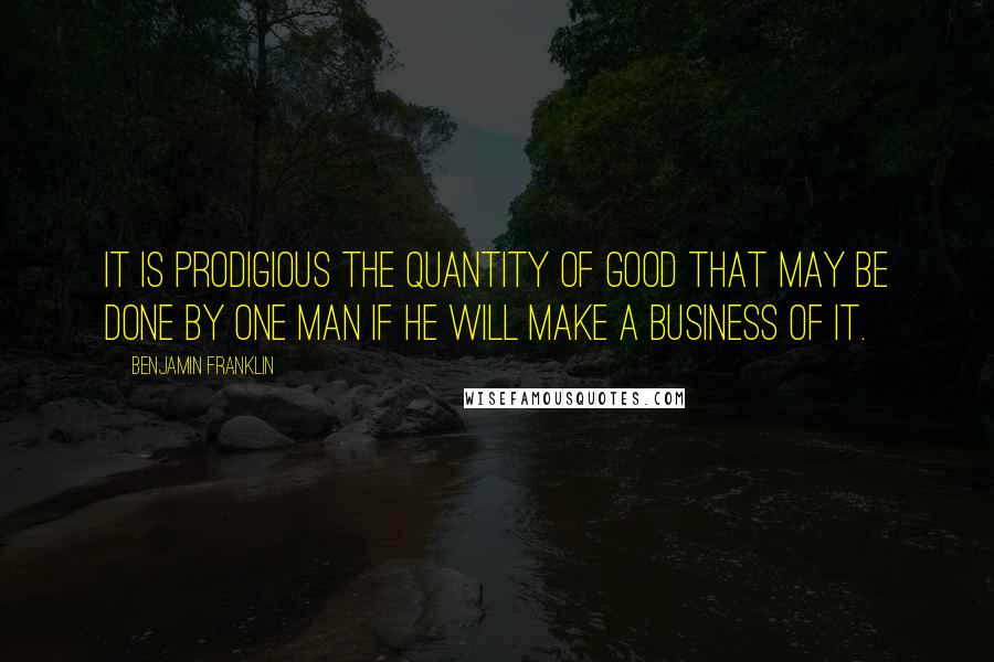 Benjamin Franklin Quotes: It is prodigious the quantity of good that may be done by one man if he will make a business of it.