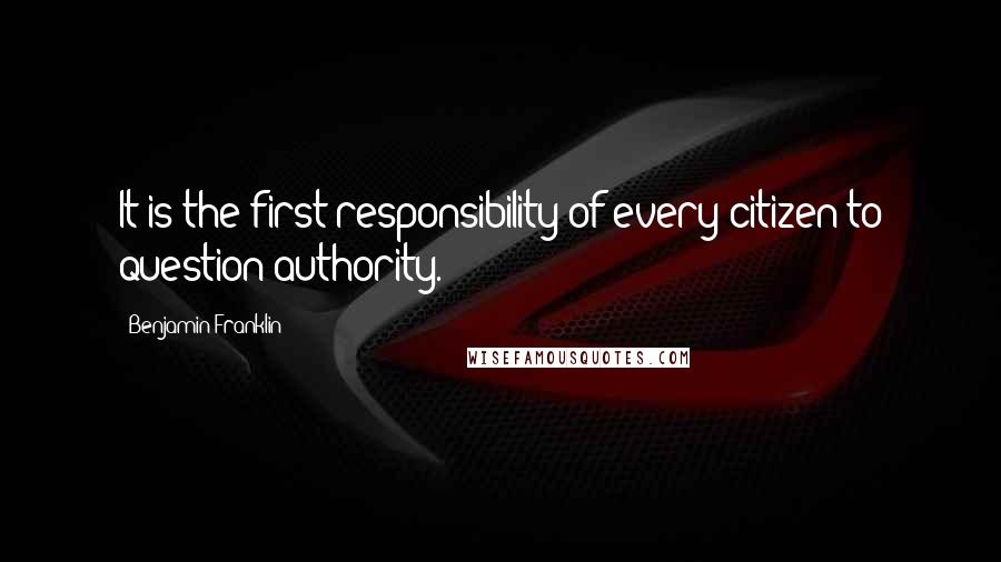 Benjamin Franklin Quotes: It is the first responsibility of every citizen to question authority.