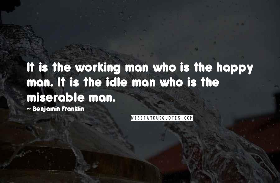 Benjamin Franklin Quotes: It is the working man who is the happy man. It is the idle man who is the miserable man.