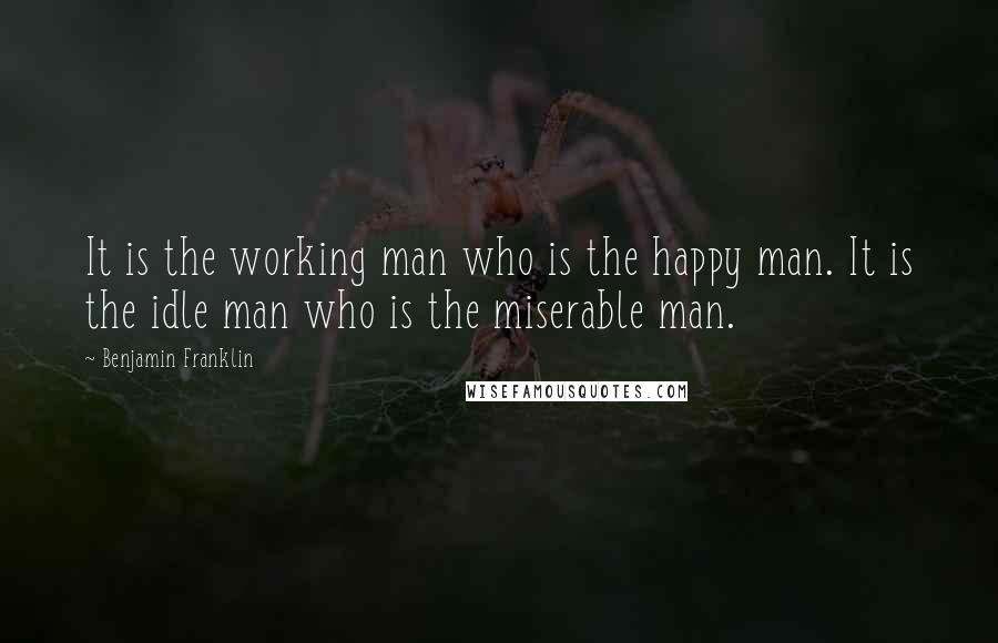 Benjamin Franklin Quotes: It is the working man who is the happy man. It is the idle man who is the miserable man.