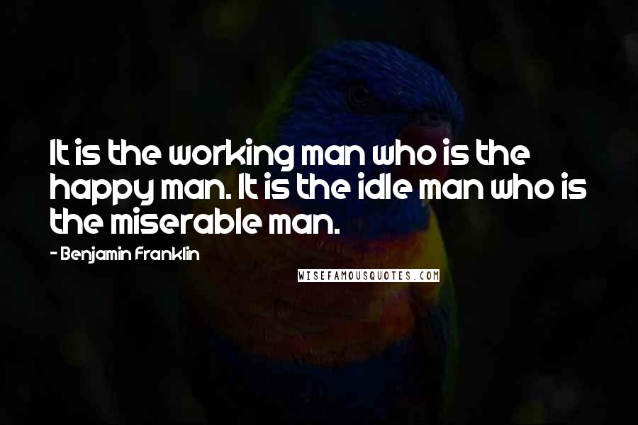 Benjamin Franklin Quotes: It is the working man who is the happy man. It is the idle man who is the miserable man.