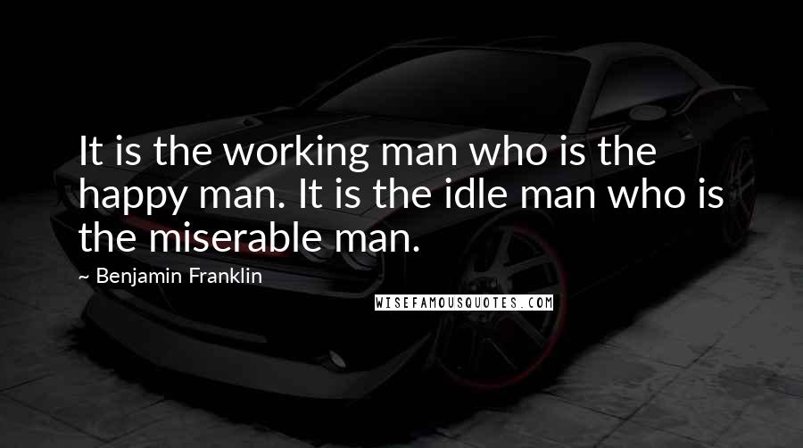 Benjamin Franklin Quotes: It is the working man who is the happy man. It is the idle man who is the miserable man.