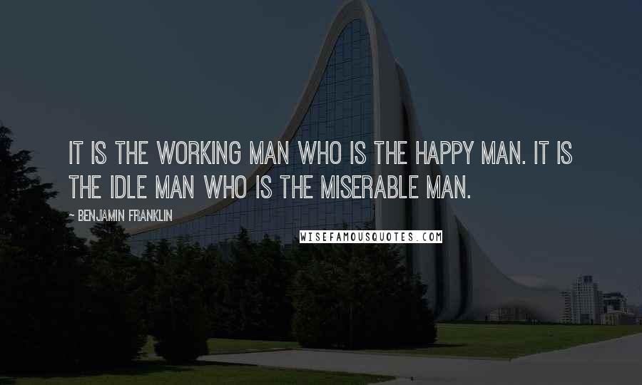 Benjamin Franklin Quotes: It is the working man who is the happy man. It is the idle man who is the miserable man.