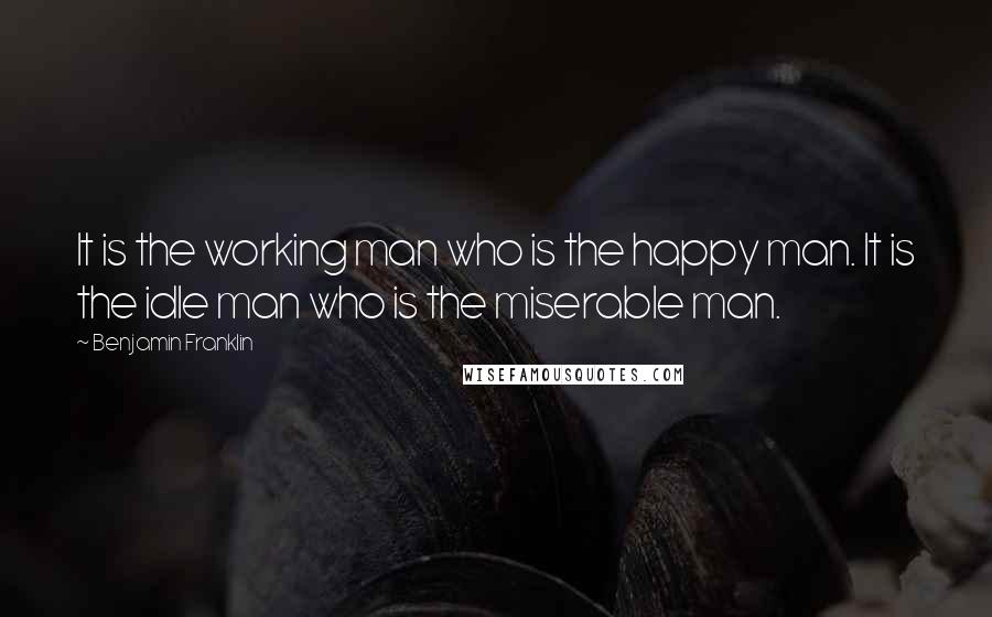 Benjamin Franklin Quotes: It is the working man who is the happy man. It is the idle man who is the miserable man.