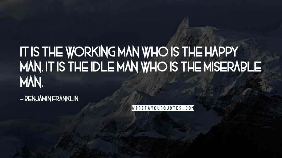 Benjamin Franklin Quotes: It is the working man who is the happy man. It is the idle man who is the miserable man.