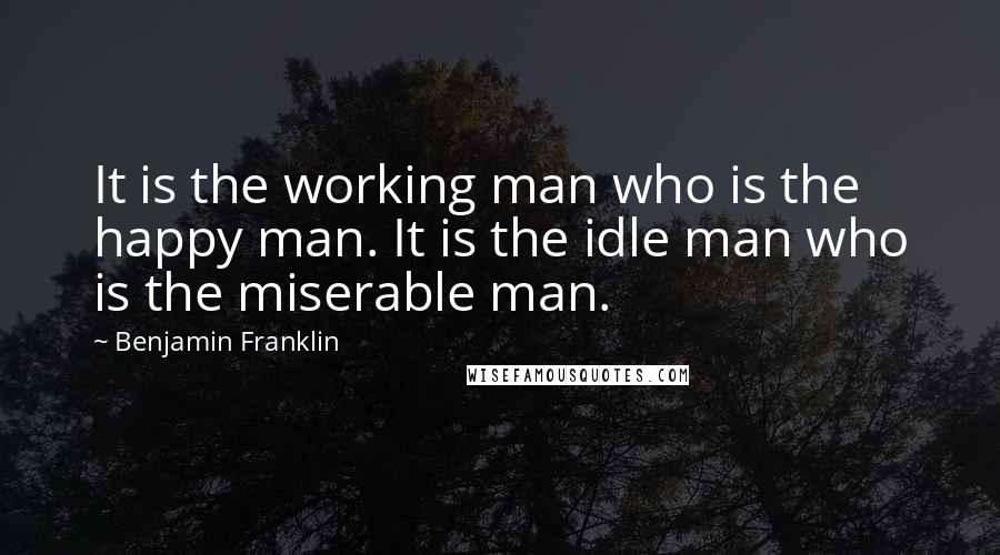 Benjamin Franklin Quotes: It is the working man who is the happy man. It is the idle man who is the miserable man.