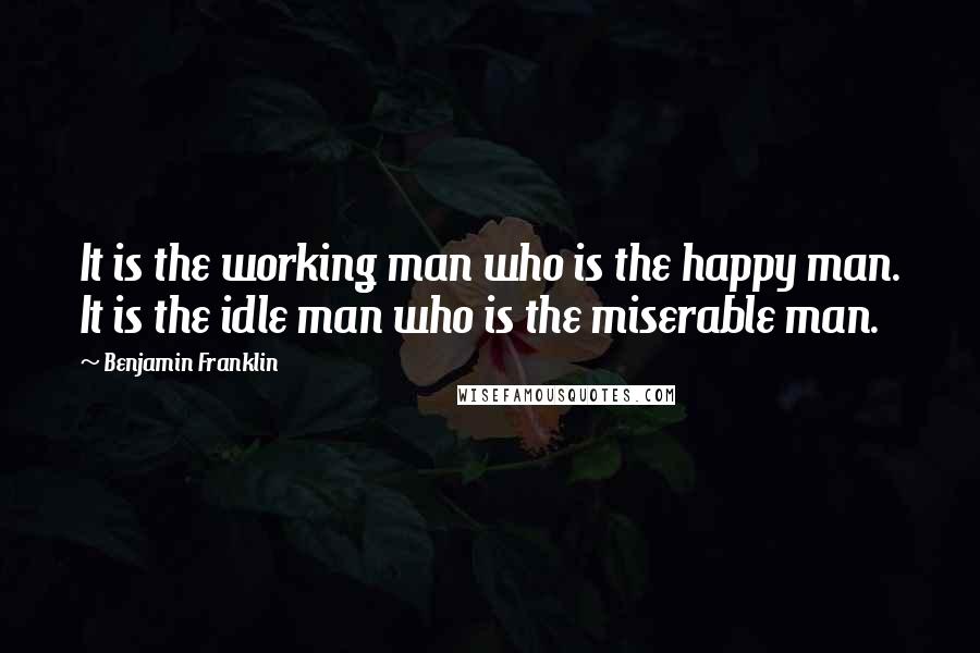 Benjamin Franklin Quotes: It is the working man who is the happy man. It is the idle man who is the miserable man.