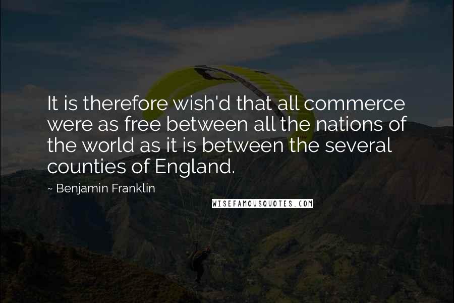 Benjamin Franklin Quotes: It is therefore wish'd that all commerce were as free between all the nations of the world as it is between the several counties of England.