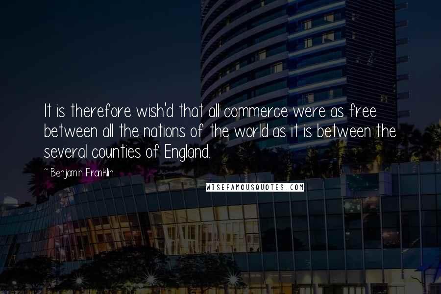 Benjamin Franklin Quotes: It is therefore wish'd that all commerce were as free between all the nations of the world as it is between the several counties of England.