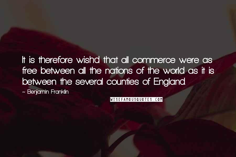 Benjamin Franklin Quotes: It is therefore wish'd that all commerce were as free between all the nations of the world as it is between the several counties of England.