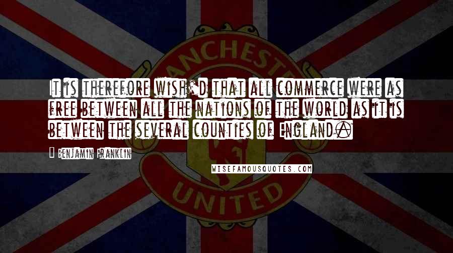 Benjamin Franklin Quotes: It is therefore wish'd that all commerce were as free between all the nations of the world as it is between the several counties of England.