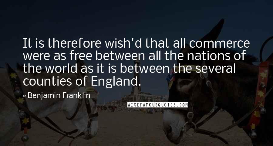 Benjamin Franklin Quotes: It is therefore wish'd that all commerce were as free between all the nations of the world as it is between the several counties of England.