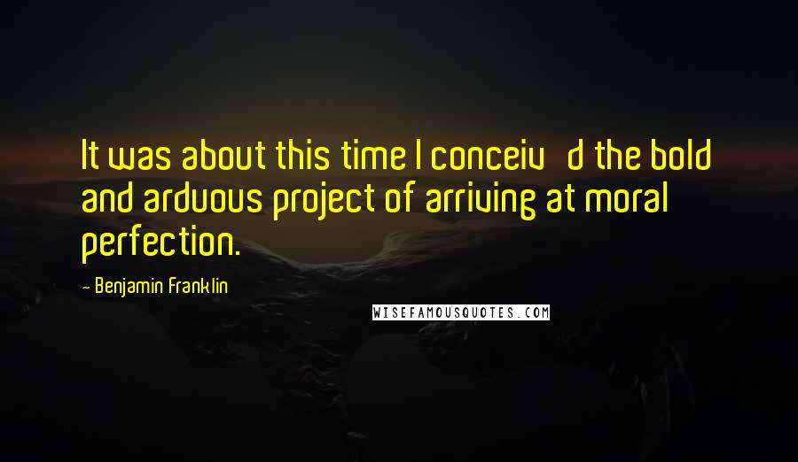 Benjamin Franklin Quotes: It was about this time I conceiv'd the bold and arduous project of arriving at moral perfection.