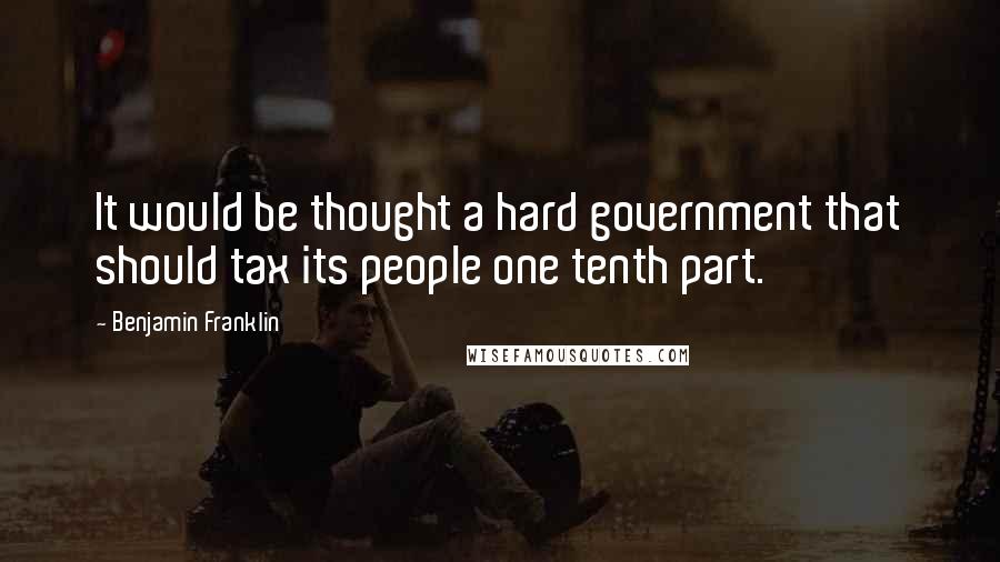 Benjamin Franklin Quotes: It would be thought a hard government that should tax its people one tenth part.