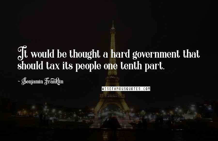 Benjamin Franklin Quotes: It would be thought a hard government that should tax its people one tenth part.