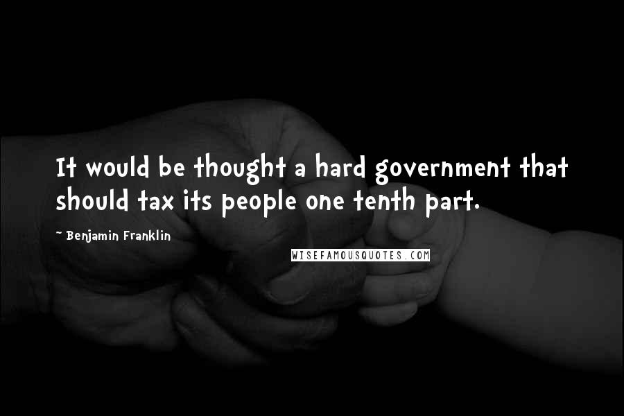 Benjamin Franklin Quotes: It would be thought a hard government that should tax its people one tenth part.