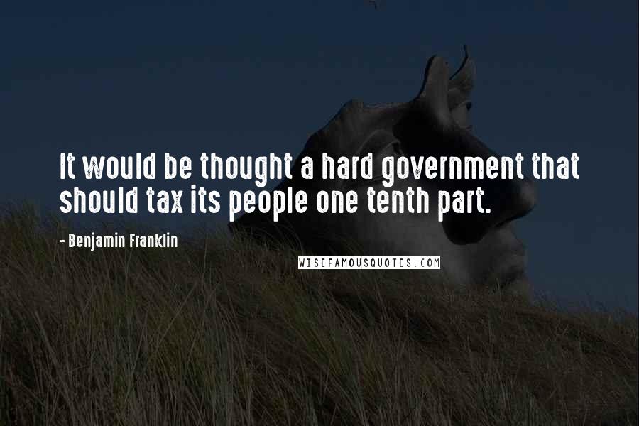 Benjamin Franklin Quotes: It would be thought a hard government that should tax its people one tenth part.