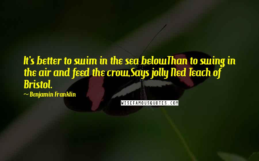 Benjamin Franklin Quotes: It's better to swim in the sea belowThan to swing in the air and feed the crow,Says jolly Ned Teach of Bristol.