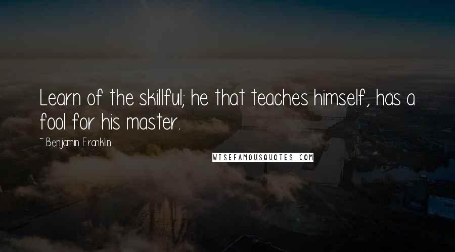 Benjamin Franklin Quotes: Learn of the skillful; he that teaches himself, has a fool for his master.