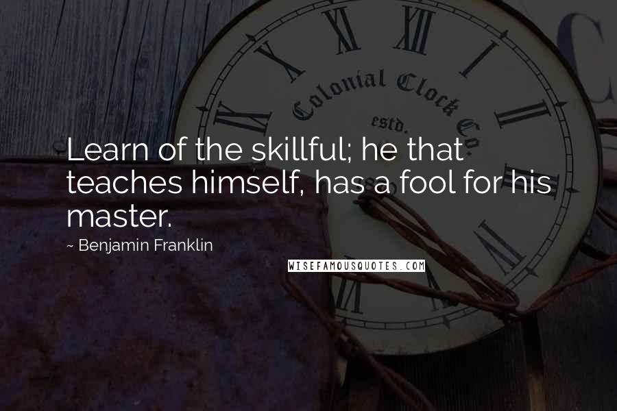 Benjamin Franklin Quotes: Learn of the skillful; he that teaches himself, has a fool for his master.