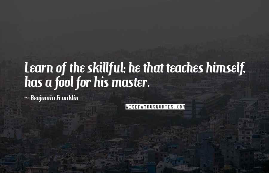 Benjamin Franklin Quotes: Learn of the skillful; he that teaches himself, has a fool for his master.