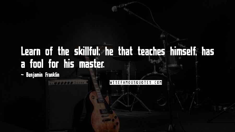 Benjamin Franklin Quotes: Learn of the skillful; he that teaches himself, has a fool for his master.