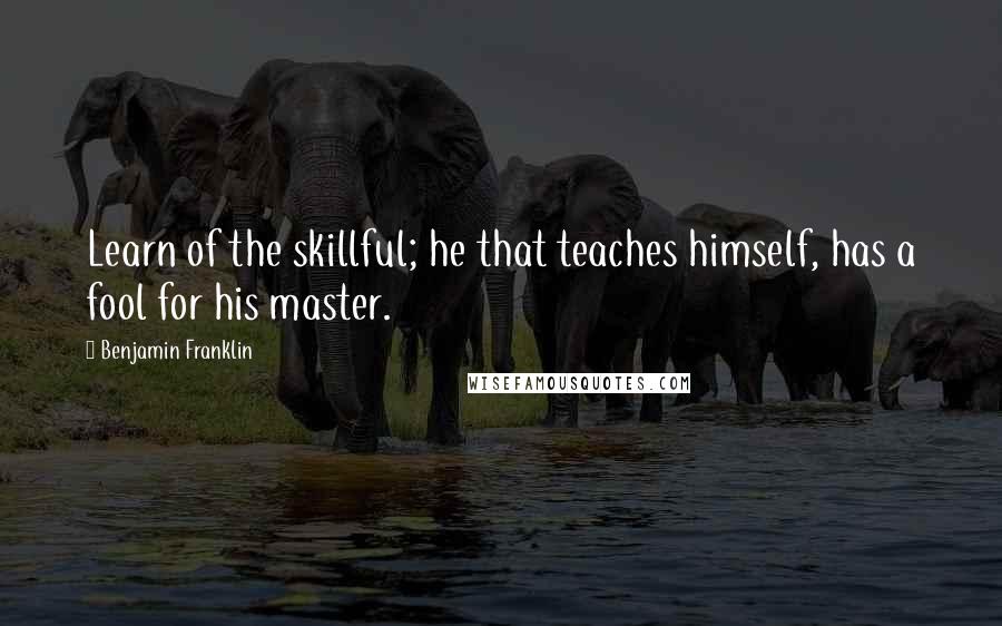 Benjamin Franklin Quotes: Learn of the skillful; he that teaches himself, has a fool for his master.