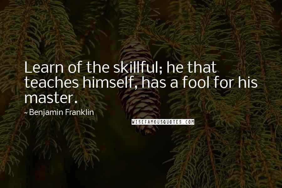 Benjamin Franklin Quotes: Learn of the skillful; he that teaches himself, has a fool for his master.