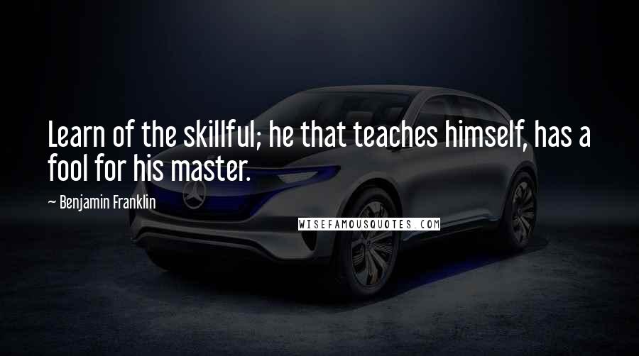 Benjamin Franklin Quotes: Learn of the skillful; he that teaches himself, has a fool for his master.