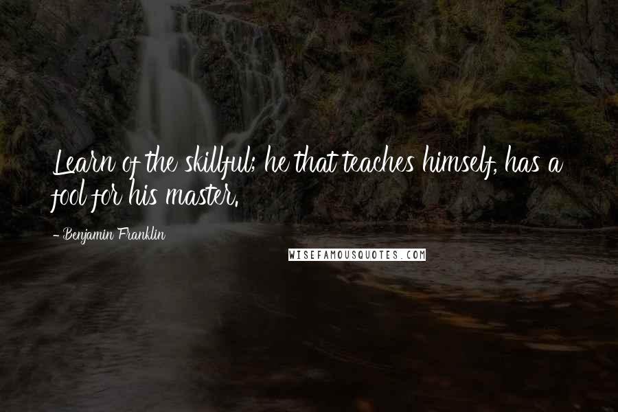 Benjamin Franklin Quotes: Learn of the skillful; he that teaches himself, has a fool for his master.