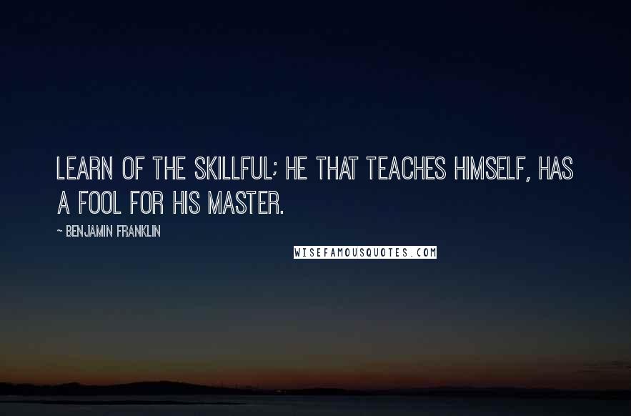 Benjamin Franklin Quotes: Learn of the skillful; he that teaches himself, has a fool for his master.