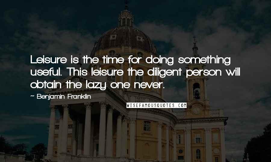 Benjamin Franklin Quotes: Leisure is the time for doing something useful. This leisure the diligent person will obtain the lazy one never.