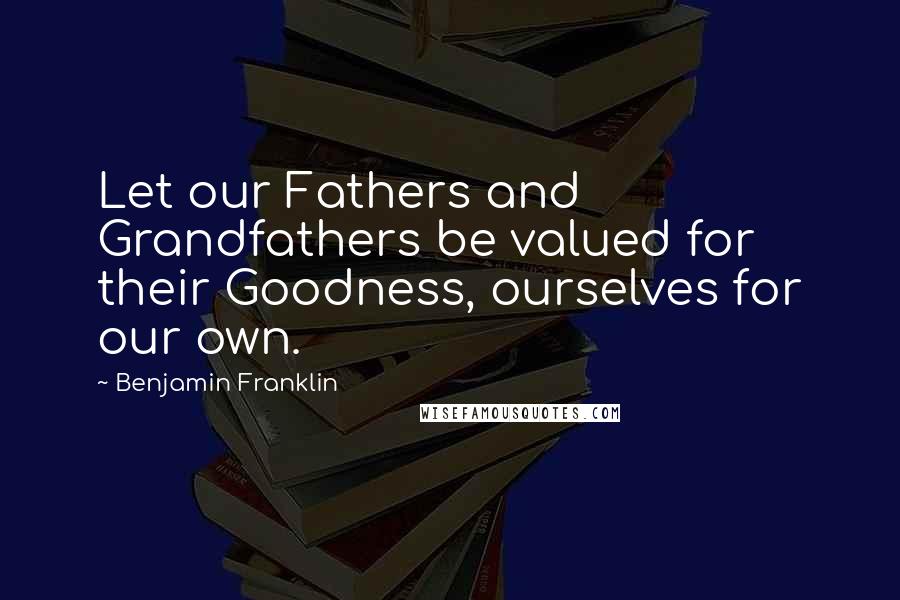 Benjamin Franklin Quotes: Let our Fathers and Grandfathers be valued for their Goodness, ourselves for our own.