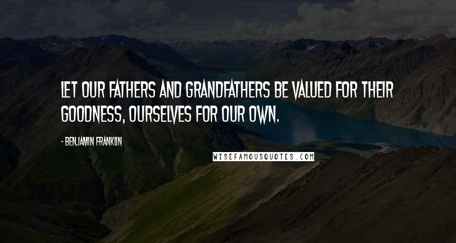 Benjamin Franklin Quotes: Let our Fathers and Grandfathers be valued for their Goodness, ourselves for our own.