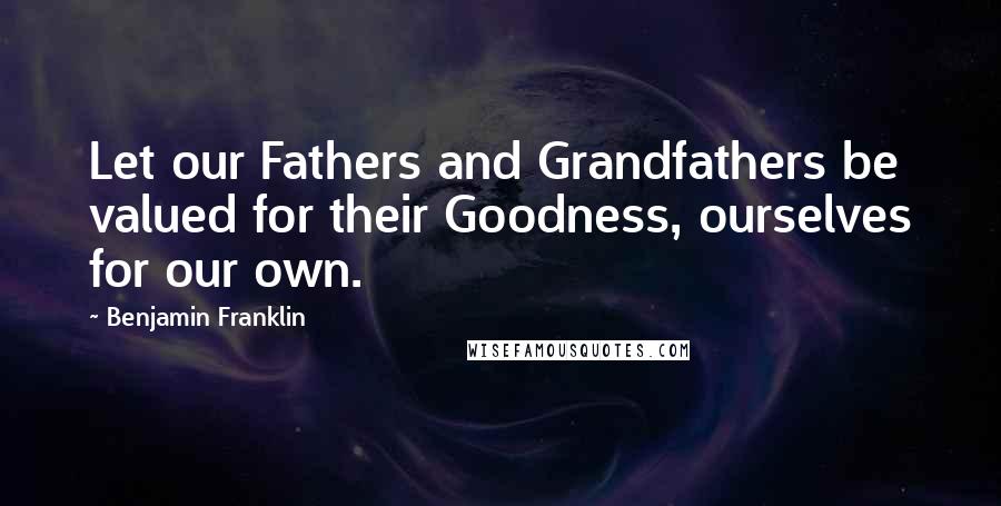 Benjamin Franklin Quotes: Let our Fathers and Grandfathers be valued for their Goodness, ourselves for our own.