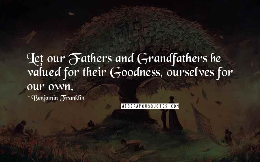 Benjamin Franklin Quotes: Let our Fathers and Grandfathers be valued for their Goodness, ourselves for our own.