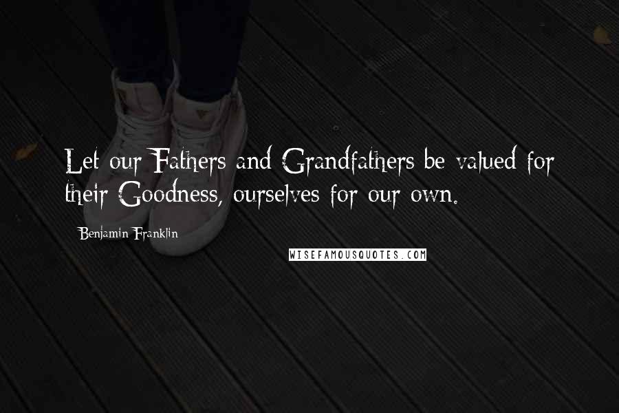 Benjamin Franklin Quotes: Let our Fathers and Grandfathers be valued for their Goodness, ourselves for our own.