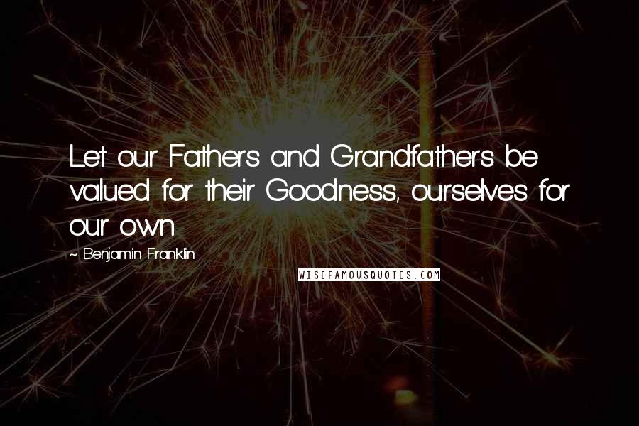 Benjamin Franklin Quotes: Let our Fathers and Grandfathers be valued for their Goodness, ourselves for our own.