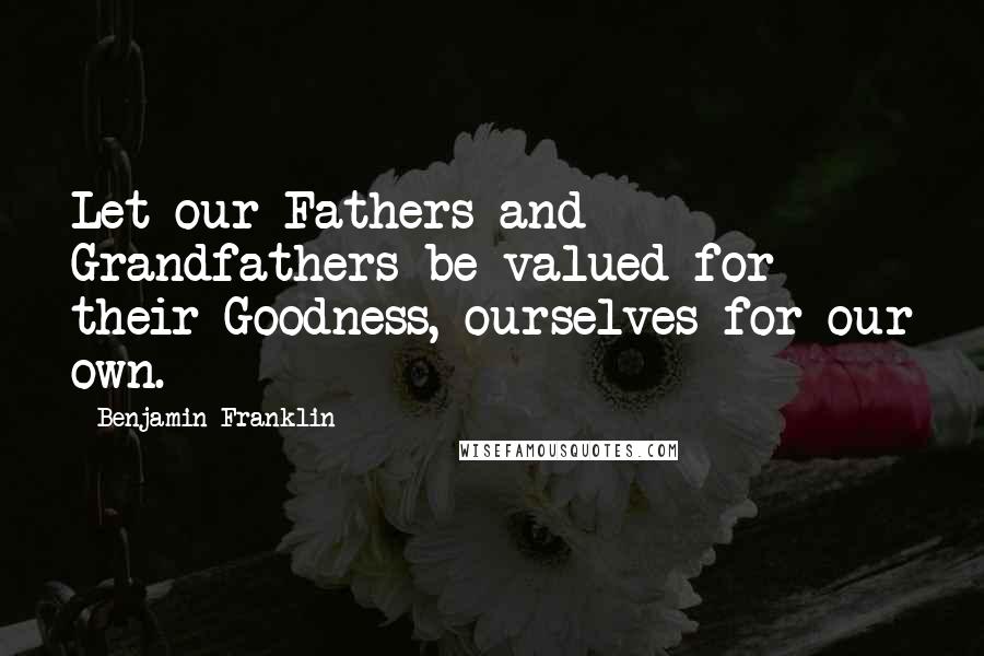 Benjamin Franklin Quotes: Let our Fathers and Grandfathers be valued for their Goodness, ourselves for our own.