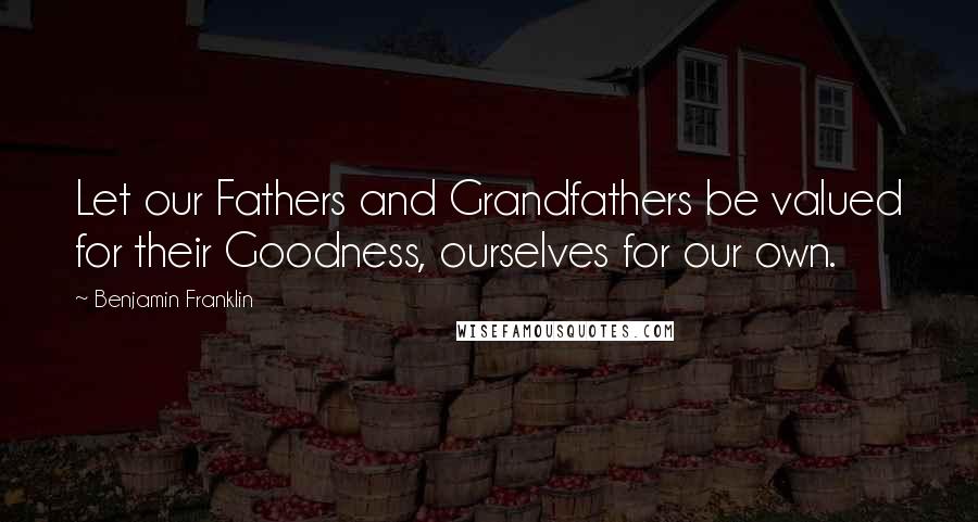 Benjamin Franklin Quotes: Let our Fathers and Grandfathers be valued for their Goodness, ourselves for our own.