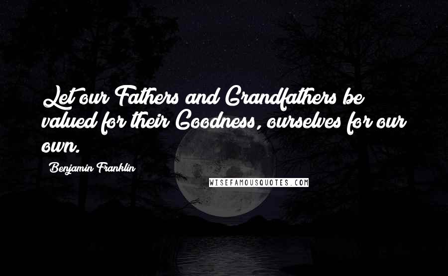 Benjamin Franklin Quotes: Let our Fathers and Grandfathers be valued for their Goodness, ourselves for our own.