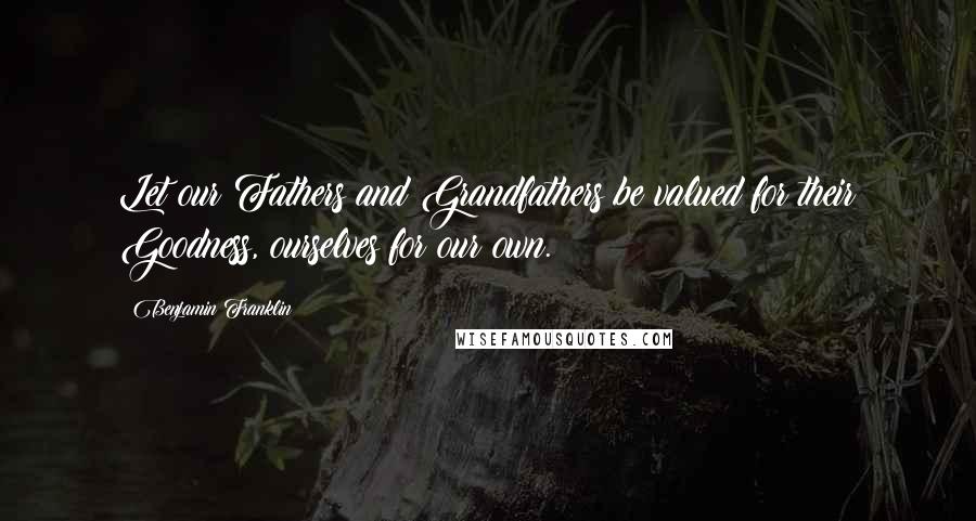 Benjamin Franklin Quotes: Let our Fathers and Grandfathers be valued for their Goodness, ourselves for our own.