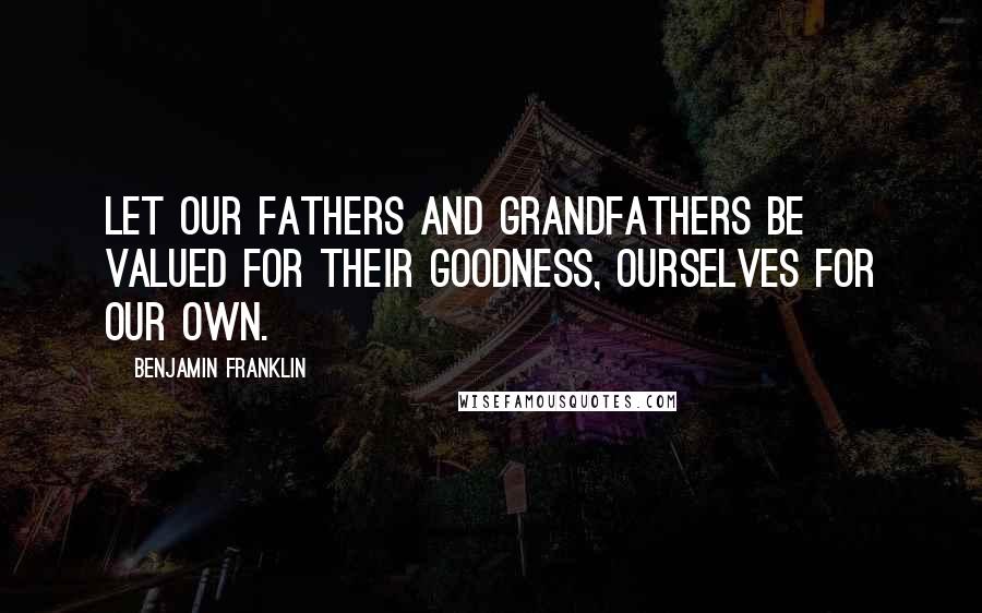 Benjamin Franklin Quotes: Let our Fathers and Grandfathers be valued for their Goodness, ourselves for our own.