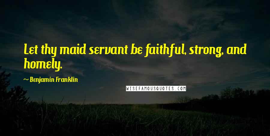 Benjamin Franklin Quotes: Let thy maid servant be faithful, strong, and homely.