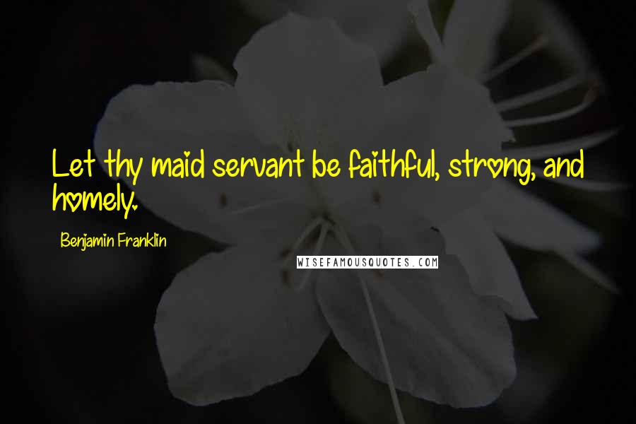 Benjamin Franklin Quotes: Let thy maid servant be faithful, strong, and homely.